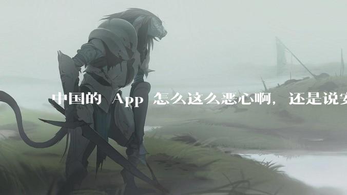 中国的 App 怎么这么恶心啊，还是说安卓恶心？