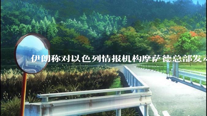 伊朗称对以色列情报机构摩萨德总部发动袭击，如何评价此举？以情报机构在此次冲突中发挥了什么作用？
