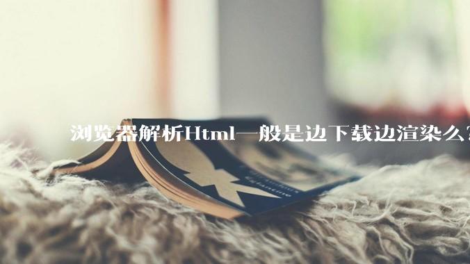 浏览器解析Html一般是边下载边渲染么？如果是边下载边渲染的话，Html又使用GZIP格式传输，如何能够做到没有完全下载就可以渲染的呢？