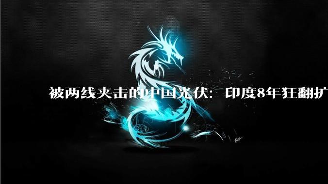 被两线夹击的中国光伏：印度8年狂翻扩产17倍，日本另起炉灶抢下一代定义权_产能_组件_设备