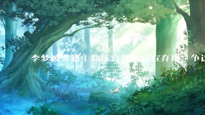 李梦被女篮主教练宫鲁鸣官宣弃用，争议很大，怎么看待？
