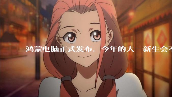鸿蒙电脑正式发布，今年的大一新生会不会扎堆购买鸿蒙电脑？