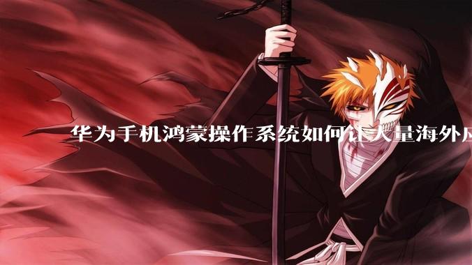华为手机鸿蒙操作系统如何让大量海外应用厂商适配它?